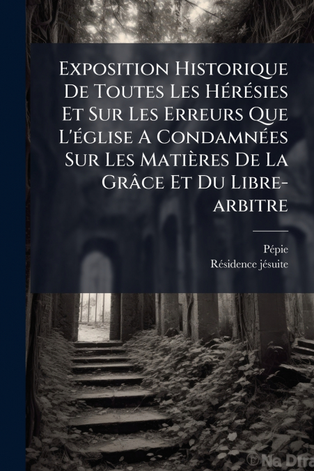Exposition Historique De Toutes Les Hérésies Et Sur Les Erreurs Que L’église A Condamnées Sur Les Matières De La Grâce Et Du Libre-arbitre
