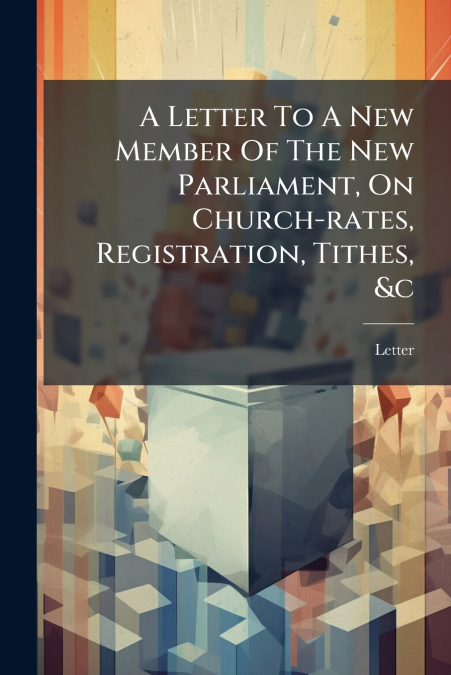 A Letter To A New Member Of The New Parliament, On Church-rates, Registration, Tithes, &c
