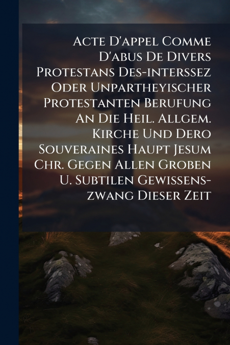 Acte D’appel Comme D’abus De Divers Protestans Des-interssez Oder Unpartheyischer Protestanten Berufung An Die Heil. Allgem. Kirche Und Dero Souveraines Haupt Jesum Chr. Gegen Allen Groben U. Subtilen