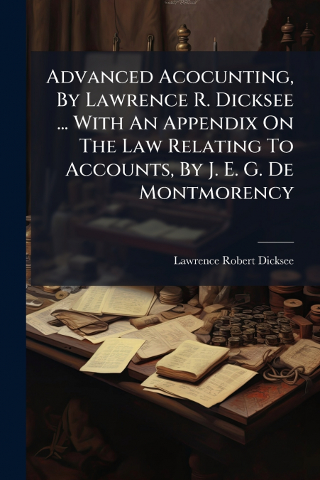 Advanced Acocunting, By Lawrence R. Dicksee ... With An Appendix On The Law Relating To Accounts, By J. E. G. De Montmorency