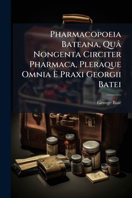 Pharmacopoeia Bateana, Quâ Nongenta Circiter Pharmaca, Pleraque Omnia È Praxi Georgii Batei