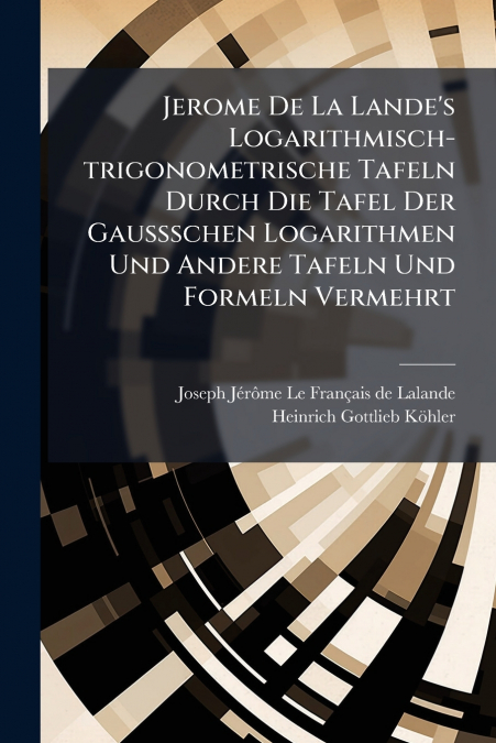 Jerome De La Lande’s Logarithmisch-trigonometrische Tafeln Durch Die Tafel Der Gaussschen Logarithmen Und Andere Tafeln Und Formeln Vermehrt