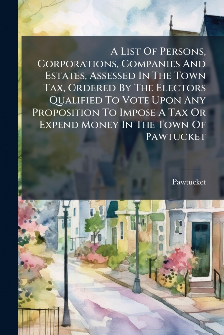 A List Of Persons, Corporations, Companies And Estates, Assessed In The Town Tax, Ordered By The Electors Qualified To Vote Upon Any Proposition To Impose A Tax Or Expend Money In The Town Of Pawtucke