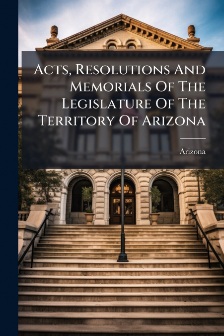 Acts, Resolutions And Memorials Of The Legislature Of The Territory Of Arizona