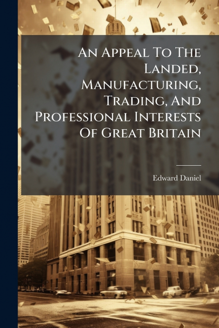 An Appeal To The Landed, Manufacturing, Trading, And Professional Interests Of Great Britain