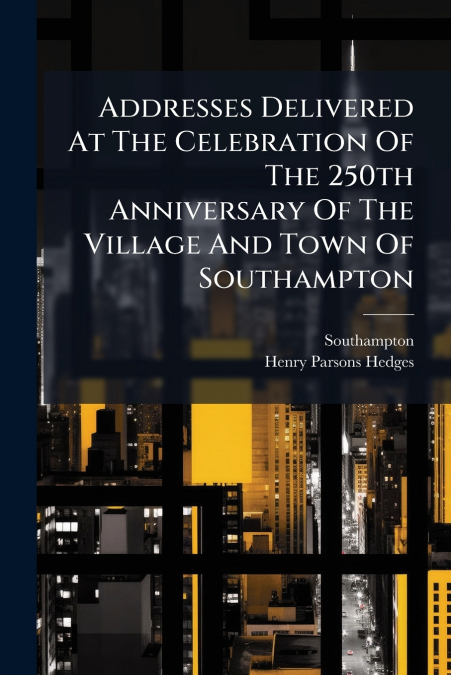 Addresses Delivered At The Celebration Of The 250th Anniversary Of The Village And Town Of Southampton