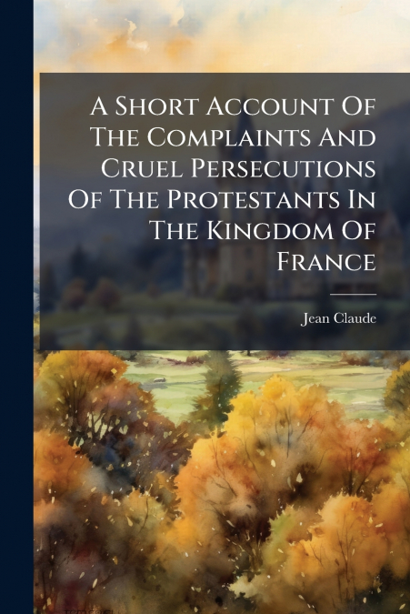 A Short Account Of The Complaints And Cruel Persecutions Of The Protestants In The Kingdom Of France