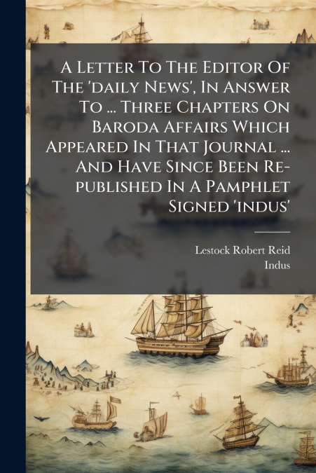 A Letter To The Editor Of The ’daily News’, In Answer To ... Three Chapters On Baroda Affairs Which Appeared In That Journal ... And Have Since Been Re-published In A Pamphlet Signed ’indus’