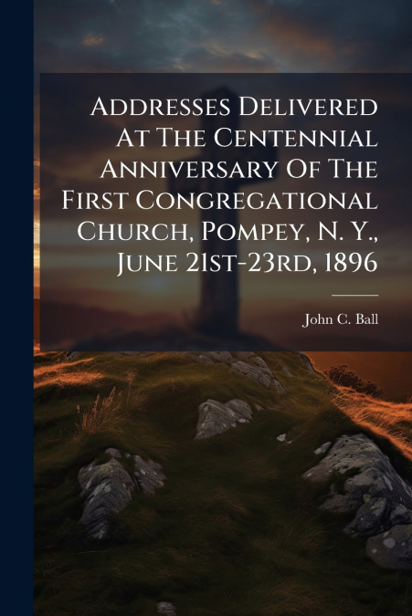 Addresses Delivered At The Centennial Anniversary Of The First Congregational Church, Pompey, N. Y., June 21st-23rd, 1896