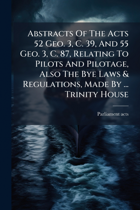 Abstracts Of The Acts 52 Geo. 3, C. 39, And 55 Geo. 3, C. 87, Relating To Pilots And Pilotage, Also The Bye Laws & Regulations, Made By ... Trinity House