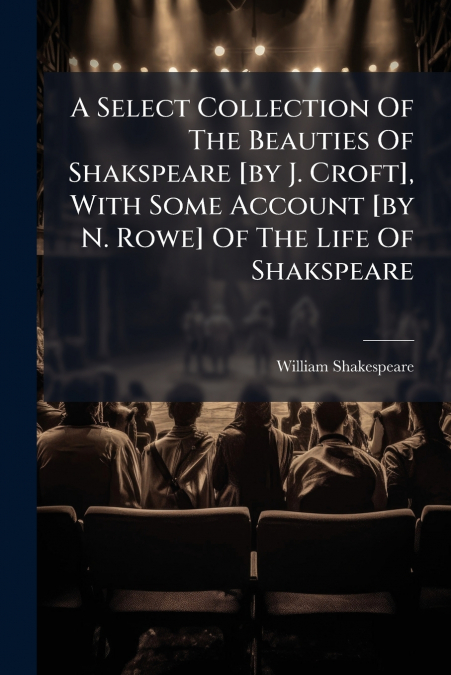 A Select Collection Of The Beauties Of Shakspeare [by J. Croft], With Some Account [by N. Rowe] Of The Life Of Shakspeare