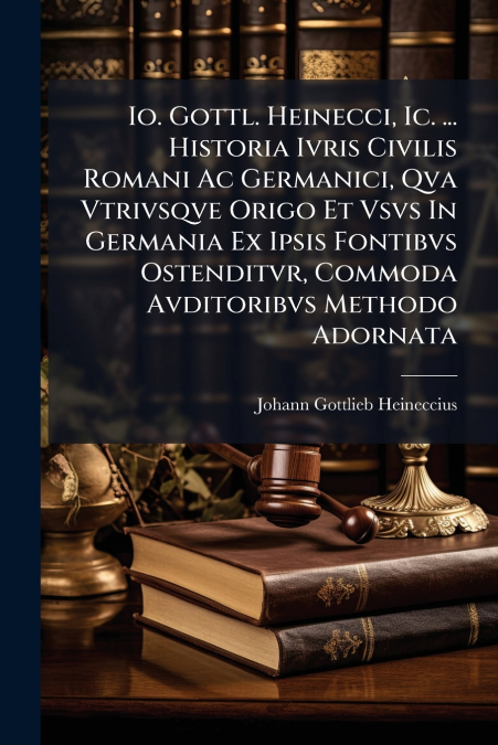 Io. Gottl. Heinecci, Ic. ... Historia Ivris Civilis Romani Ac Germanici, Qva Vtrivsqve Origo Et Vsvs In Germania Ex Ipsis Fontibvs Ostenditvr, Commoda Avditoribvs Methodo Adornata
