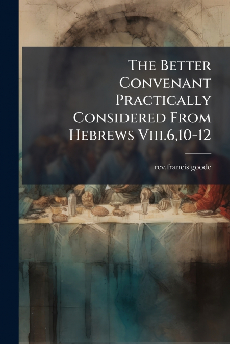 The Better Convenant Practically Considered From Hebrews Viii.6,10-12