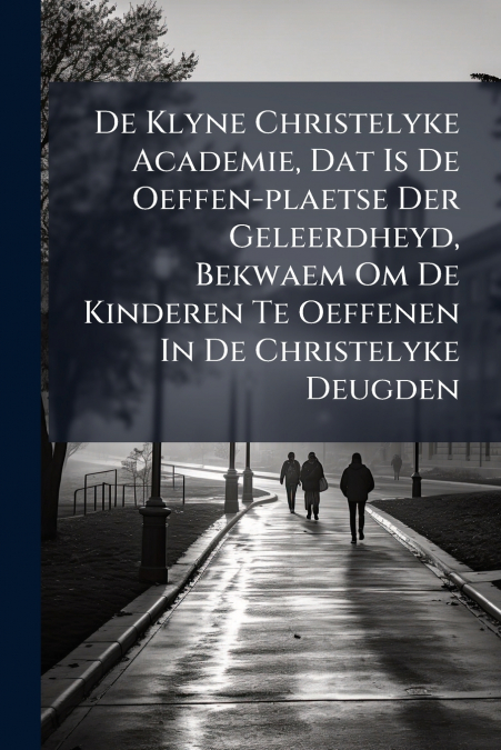 De Klyne Christelyke Academie, Dat Is De Oeffen-plaetse Der Geleerdheyd, Bekwaem Om De Kinderen Te Oeffenen In De Christelyke Deugden