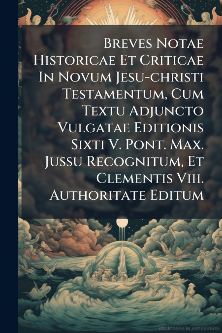 Breves Notae Historicae Et Criticae In Novum Jesu-christi Testamentum, Cum Textu Adjuncto Vulgatae Editionis Sixti V. Pont. Max. Jussu Recognitum, Et Clementis Viii. Authoritate Editum