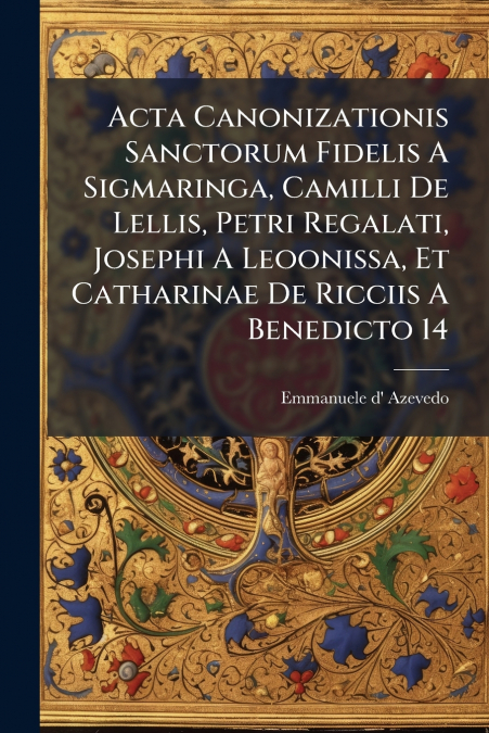 Acta Canonizationis Sanctorum Fidelis A Sigmaringa, Camilli De Lellis, Petri Regalati, Josephi A Leoonissa, Et Catharinae De Ricciis A Benedicto 14