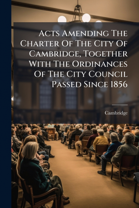 Acts Amending The Charter Of The City Of Cambridge, Together With The Ordinances Of The City Council Passed Since 1856