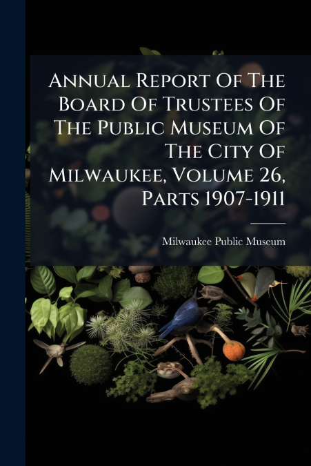 Annual Report Of The Board Of Trustees Of The Public Museum Of The City Of Milwaukee, Volume 26, Parts 1907-1911