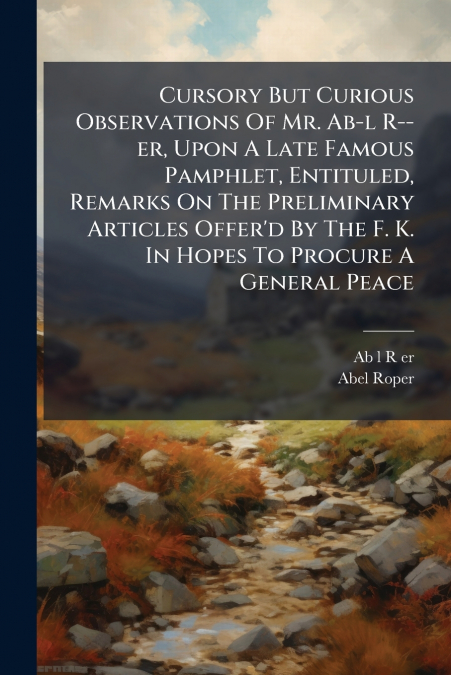 Cursory But Curious Observations Of Mr. Ab-l R--er, Upon A Late Famous Pamphlet, Entituled, Remarks On The Preliminary Articles Offer’d By The F. K. In Hopes To Procure A General Peace