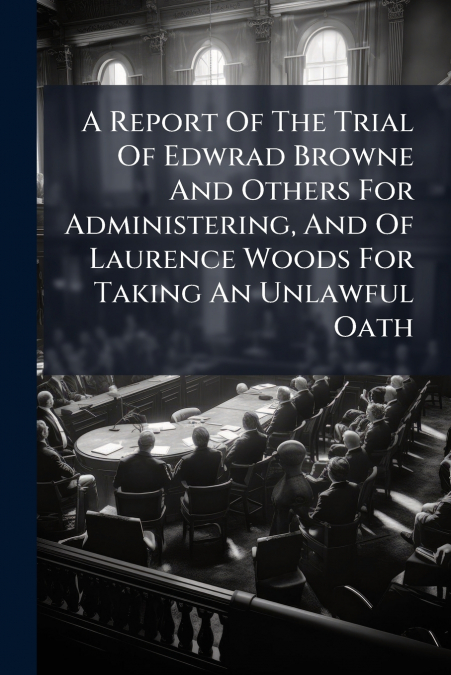 A Report Of The Trial Of Edwrad Browne And Others For Administering, And Of Laurence Woods For Taking An Unlawful Oath