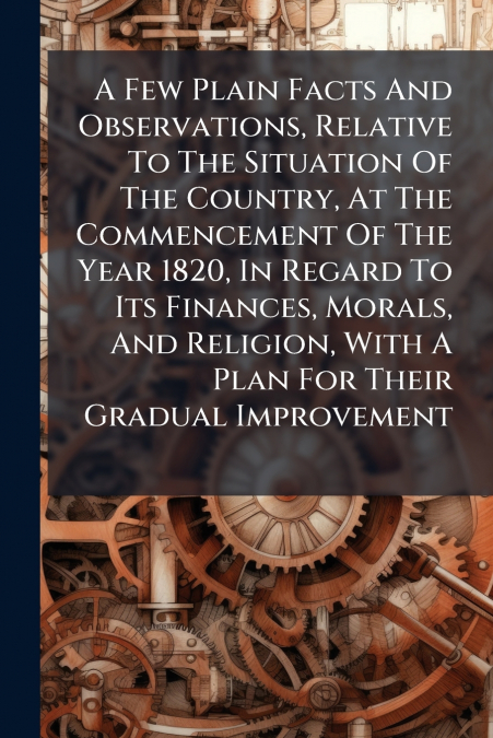 A Few Plain Facts And Observations, Relative To The Situation Of The Country, At The Commencement Of The Year 1820, In Regard To Its Finances, Morals, And Religion, With A Plan For Their Gradual Impro