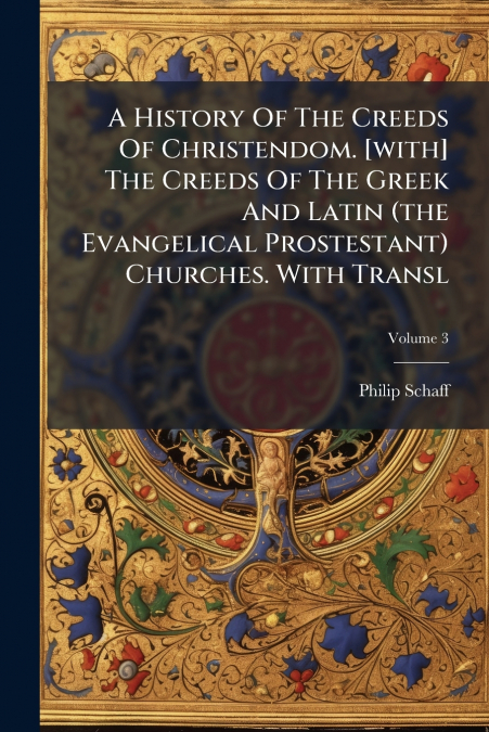 A History Of The Creeds Of Christendom. [with] The Creeds Of The Greek And Latin (the Evangelical Prostestant) Churches. With Transl; Volume 3