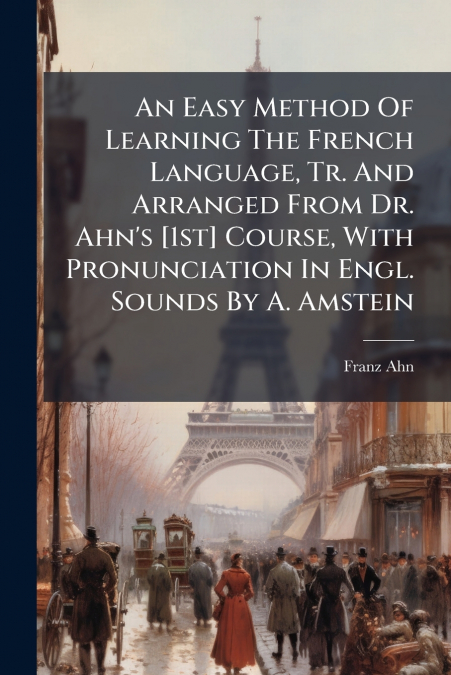 An Easy Method Of Learning The French Language, Tr. And Arranged From Dr. Ahn’s [1st] Course, With Pronunciation In Engl. Sounds By A. Amstein