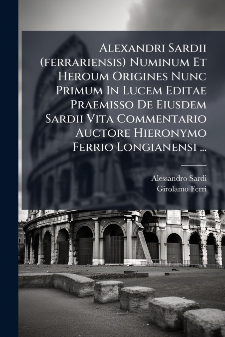 Alexandri Sardii (ferrariensis) Numinum Et Heroum Origines Nunc Primum In Lucem Editae Praemisso De Eiusdem Sardii Vita Commentario Auctore Hieronymo Ferrio Longianensi ...