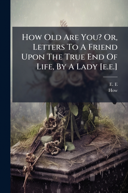 How Old Are You? Or, Letters To A Friend Upon The True End Of Life, By A Lady [e.e.]