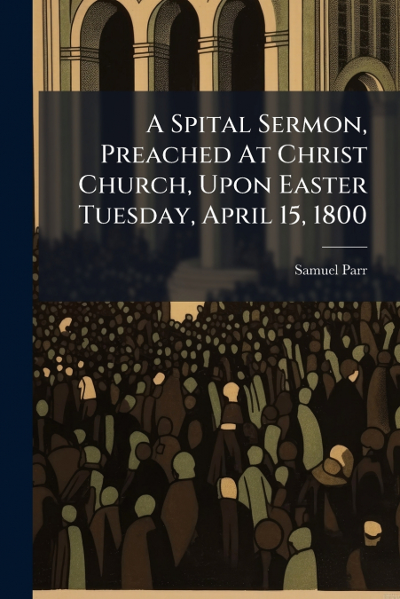 A Spital Sermon, Preached At Christ Church, Upon Easter Tuesday, April 15, 1800