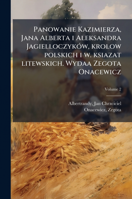 Panowanie Kazimierza, Jana Alberta i Aleksandra Jagielloczyków, krolow polskich i w. ksiazat litewskich. Wydaa Zegota Onacewicz; Volume 2