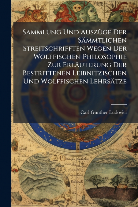 Sammlung Und Auszüge Der Sämmtlichen Streitschrifften Wegen Der Wolffischen Philosophie Zur Erläuterung Der Bestrittenen Leibnitzischen Und Wolffischen Lehrsätze