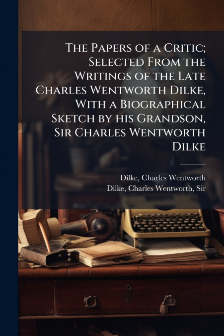 The Papers of a Critic; Selected From the Writings of the Late Charles Wentworth Dilke, With a Biographical Sketch by his Grandson, Sir Charles Wentworth Dilke
