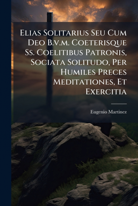 Elias Solitarius Seu Cum Deo B.v.m. Coeterisque Ss. Coelitibus Patronis, Sociata Solitudo, Per Humiles Preces Meditationes, Et Exercitia