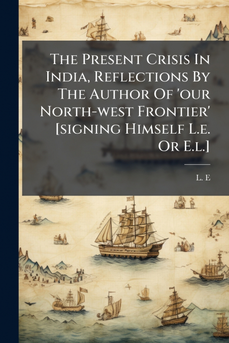 The Present Crisis In India, Reflections By The Author Of ’our North-west Frontier’ [signing Himself L.e. Or E.l.]
