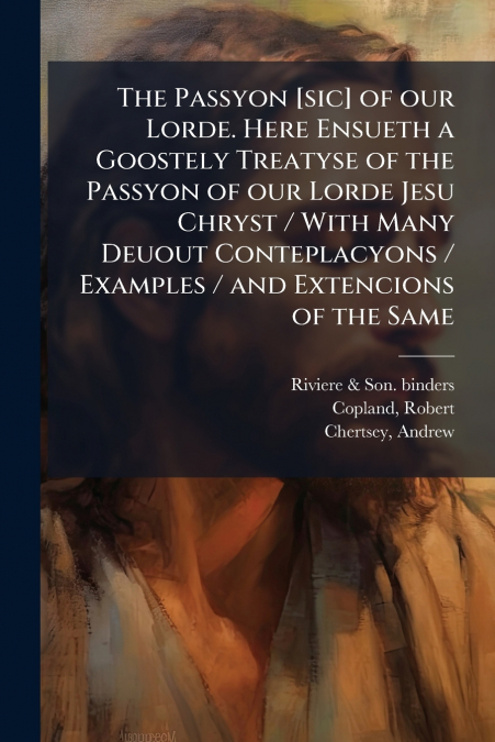 The Passyon [sic] of our Lorde. Here Ensueth a Goostely Treatyse of the Passyon of our Lorde Jesu Chryst / With Many Deuout Conteplacyons / Examples / and Extencions of the Same