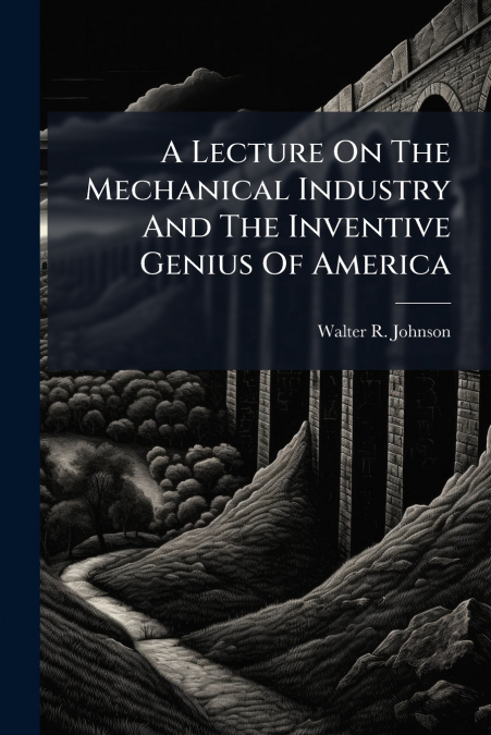 A Lecture On The Mechanical Industry And The Inventive Genius Of America
