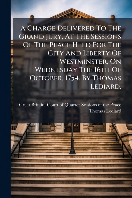 A Charge Delivered To The Grand Jury, At The Sessions Of The Peace Held For The City And Liberty Of Westminster, On Wednesday The 16th Of October, 1754. By Thomas Lediard,
