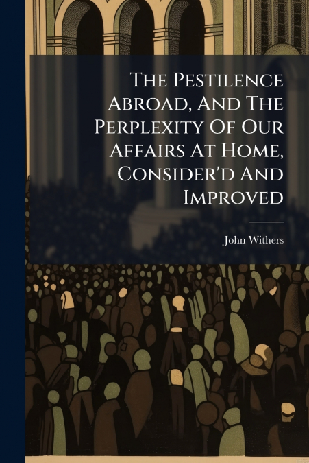 The Pestilence Abroad, And The Perplexity Of Our Affairs At Home, Consider’d And Improved