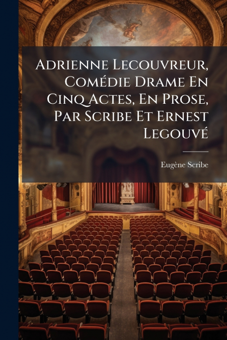 Adrienne Lecouvreur, Comédie Drame En Cinq Actes, En Prose, Par Scribe Et Ernest Legouvé