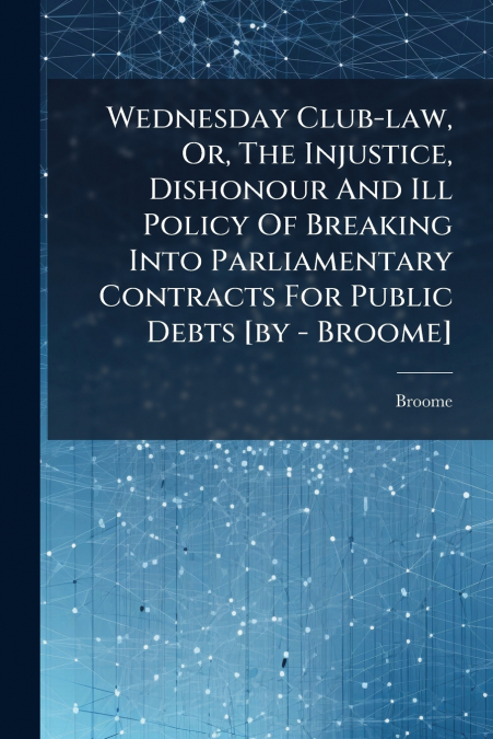 Wednesday Club-law, Or, The Injustice, Dishonour And Ill Policy Of Breaking Into Parliamentary Contracts For Public Debts [by - Broome]