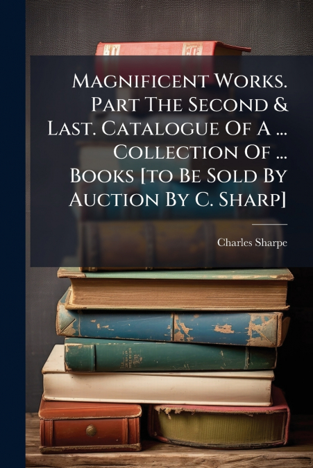 Magnificent Works. Part The Second & Last. Catalogue Of A ... Collection Of ... Books [to Be Sold By Auction By C. Sharp]