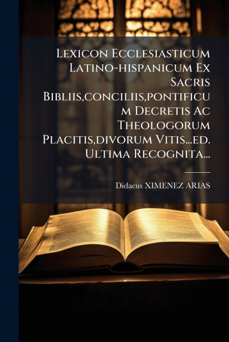 Lexicon Ecclesiasticum Latino-hispanicum Ex Sacris Bibliis,conciliis,pontificum Decretis Ac Theologorum Placitis,divorum Vitis...ed. Ultima Recognita...