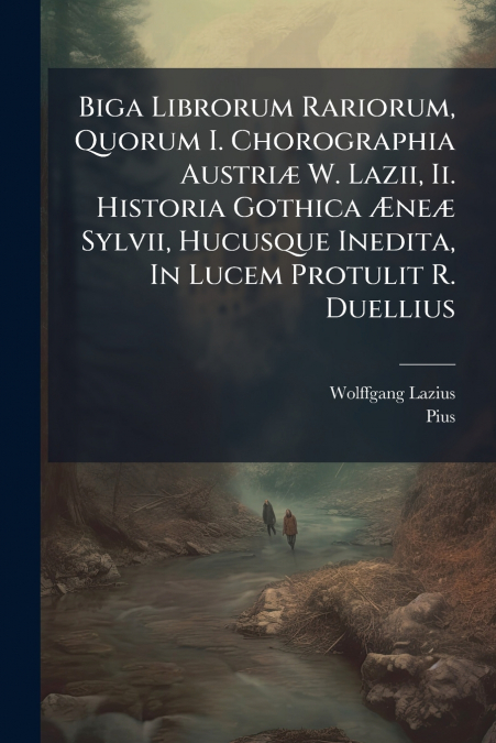 Biga Librorum Rariorum, Quorum I. Chorographia Austriæ W. Lazii, Ii. Historia Gothica Æneæ Sylvii, Hucusque Inedita, In Lucem Protulit R. Duellius