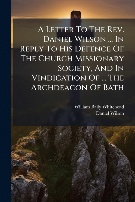 A Letter To The Rev. Daniel Wilson ... In Reply To His Defence Of The Church Missionary Society, And In Vindication Of ... The Archdeacon Of Bath