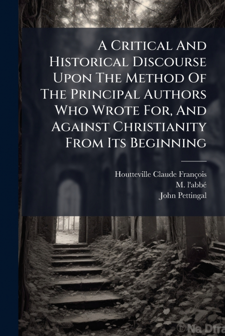 A Critical And Historical Discourse Upon The Method Of The Principal Authors Who Wrote For, And Against Christianity From Its Beginning