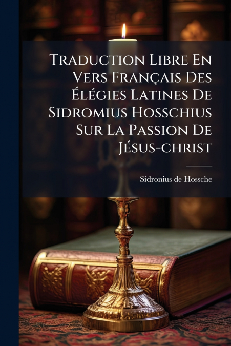 Traduction Libre En Vers Français Des Élégies Latines De Sidromius Hosschius Sur La Passion De Jésus-christ