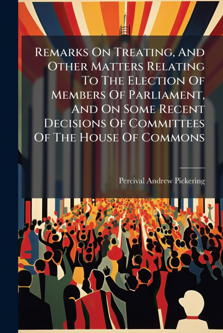 Remarks On Treating, And Other Matters Relating To The Election Of Members Of Parliament, And On Some Recent Decisions Of Committees Of The House Of Commons