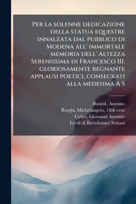 Per la solenne dedicazione della statua equestre innalzata dal pubblico di Modena all’ immortale memoria dell’ Altezza Serenissima di Francesco III. gloriosamente regnante applausi poetici, consecrati