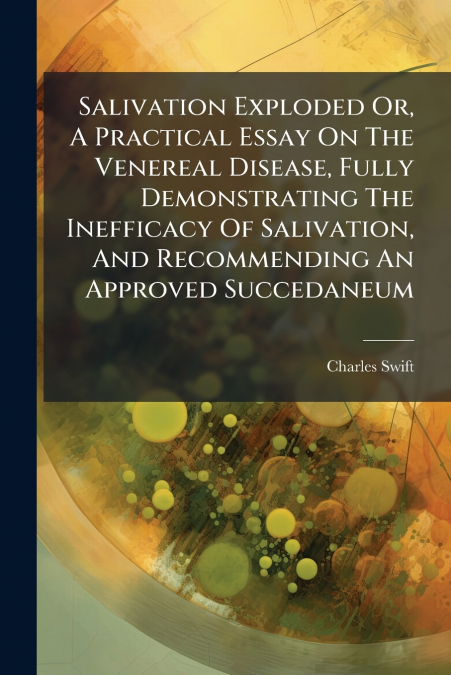 Salivation Exploded Or, A Practical Essay On The Venereal Disease, Fully Demonstrating The Inefficacy Of Salivation, And Recommending An Approved Succedaneum
